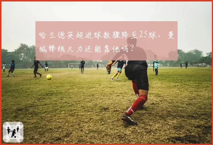 哈兰德英超进球数骤降至25球，曼城锋线火力还能靠他吗？