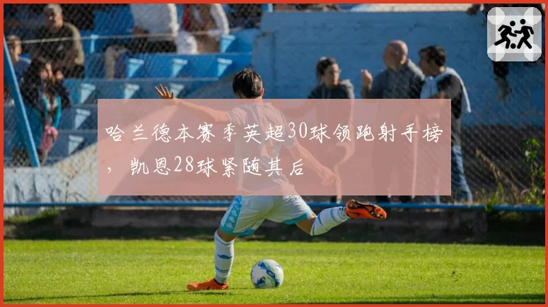 哈兰德本赛季英超30球领跑射手榜,凯恩28球紧随其后
