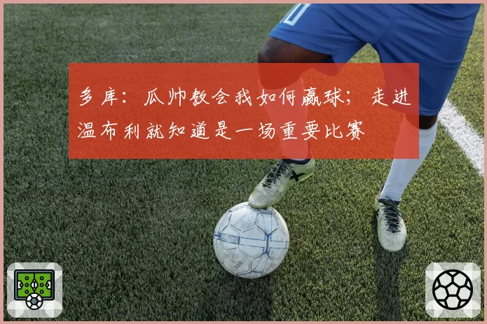 多库：瓜帅教会我如何赢球；走进温布利就知道是一场重要比赛