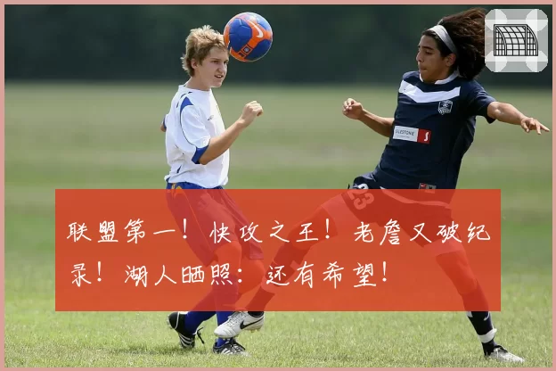 联盟第一！快攻之王！老詹又破纪录！湖人晒照：还有希望！