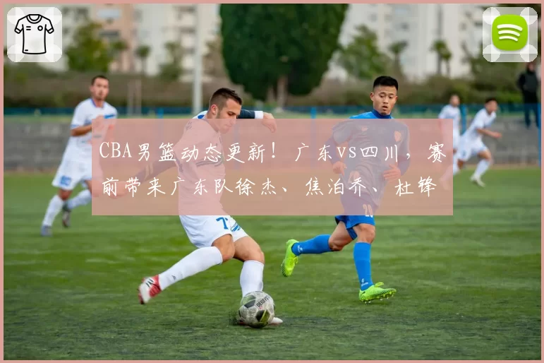 CBA男篮动态更新！广东vs四川，赛前带来广东队徐杰、焦泊乔、杜锋以及四川男篮最新消息