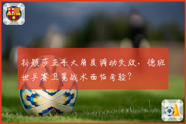 孙颖莎正手大角度调动失效，德班世乒赛卫冕战术面临考验？