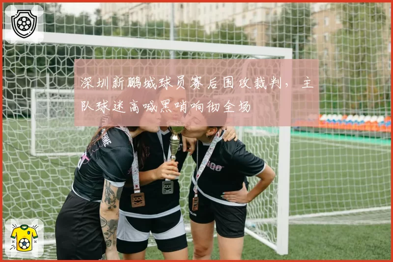 深圳新鹏城球员赛后围攻裁判,主队球迷高喊黑哨响彻全场