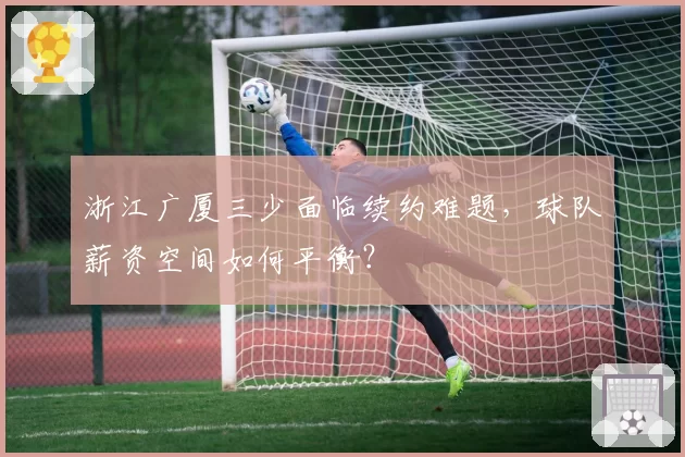 浙江广厦三少面临续约难题,球队薪资空间如何平衡?
