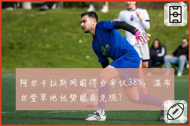 阿尔卡拉斯网前得分率仅38%,温布尔登草地优势能否兑现?
