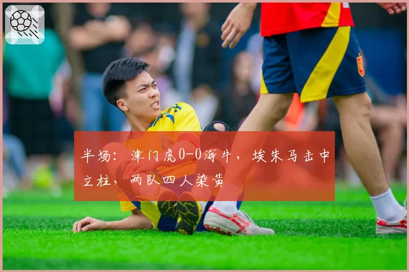半场：津门虎0-0海牛，埃朱马击中立柱，两队四人染黄