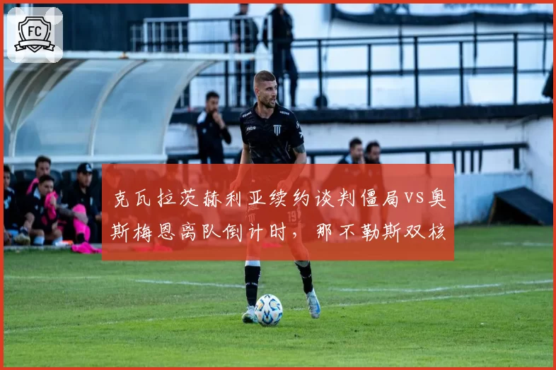 克瓦拉茨赫利亚续约谈判僵局vs奥斯梅恩离队倒计时，那不勒斯双核命运分化