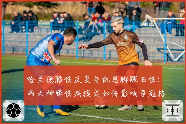 哈兰德膝伤反复与凯恩脚踝旧伤：两大神锋伤病模式如何影响争冠格局