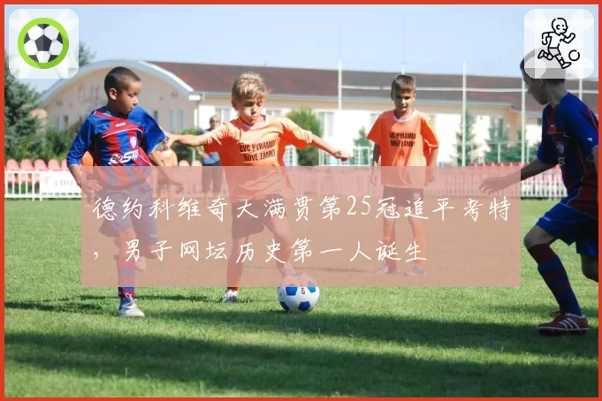 德约科维奇大满贯第25冠追平考特，男子网坛历史第一人诞生
