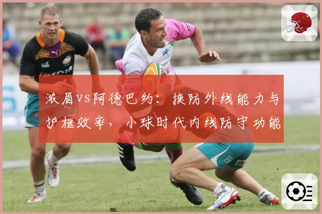 浓眉vs阿德巴约：换防外线能力与护框效率，小球时代内线防守功能全面剖析
