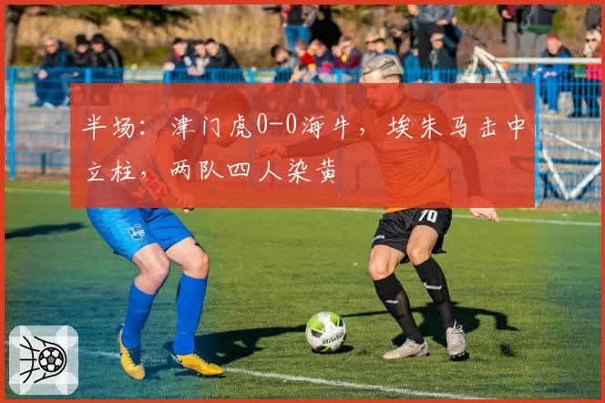 半场：津门虎0-0海牛，埃朱马击中立柱，两队四人染黄