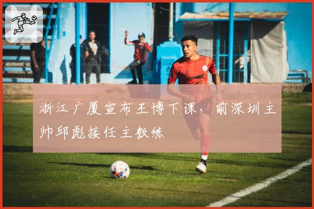 浙江广厦宣布王博下课，前深圳主帅邱彪接任主教练