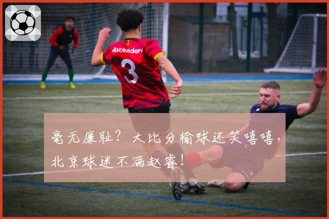 毫无廉耻？大比分输球还笑嘻嘻，北京球迷不满赵睿！