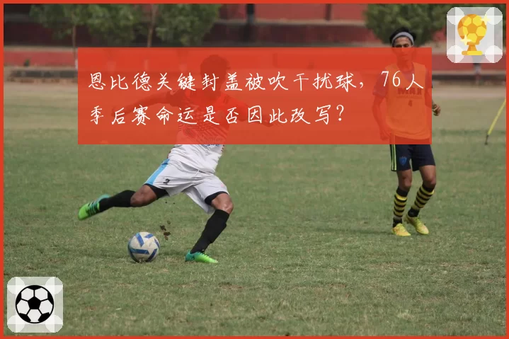 恩比德关键封盖被吹干扰球，76人季后赛命运是否因此改写？