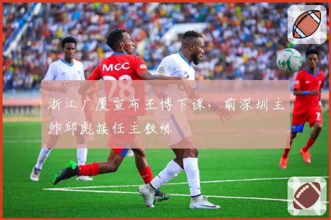 浙江广厦宣布王博下课，前深圳主帅邱彪接任主教练