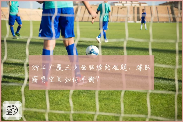 浙江广厦三少面临续约难题,球队薪资空间如何平衡?