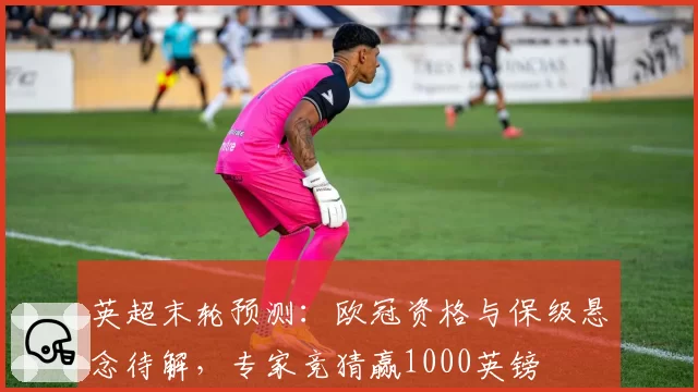 英超末轮预测：欧冠资格与保级悬念待解，专家竞猜赢1000英镑