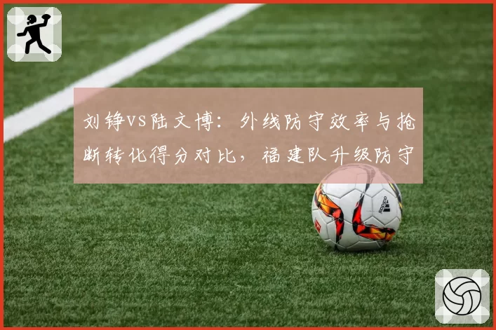 刘铮vs陆文博：外线防守效率与抢断转化得分对比，福建队升级防守体系