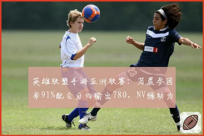英雄联盟手游亚洲联赛:若晨参团率91%配合分均输出780,NV辅助为何成为胜负手?