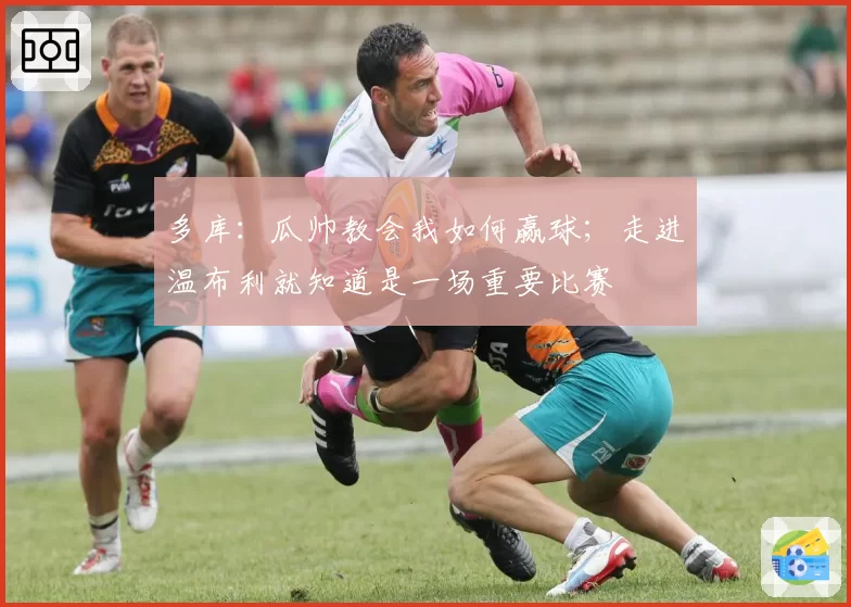 多库：瓜帅教会我如何赢球；走进温布利就知道是一场重要比赛