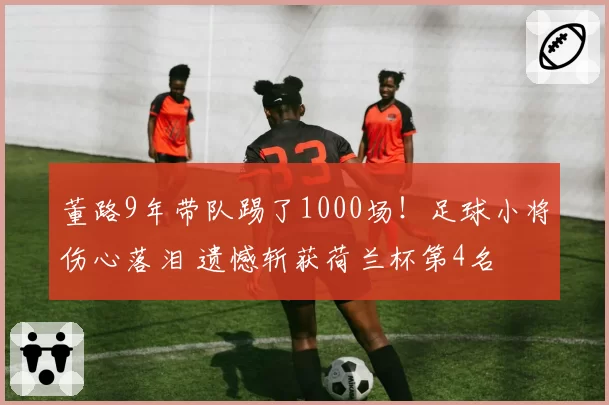董路9年带队踢了1000场!足球小将伤心落泪 遗憾斩获荷兰杯第4名