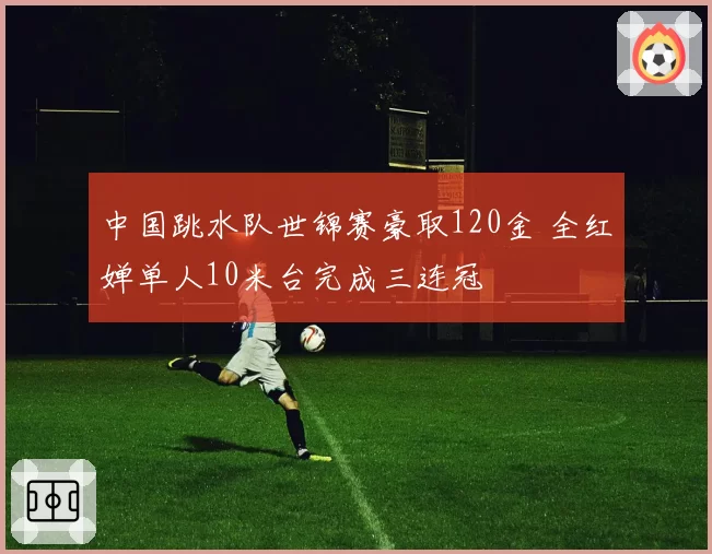 中国跳水队世锦赛豪取120金 全红婵单人10米台完成三连冠
