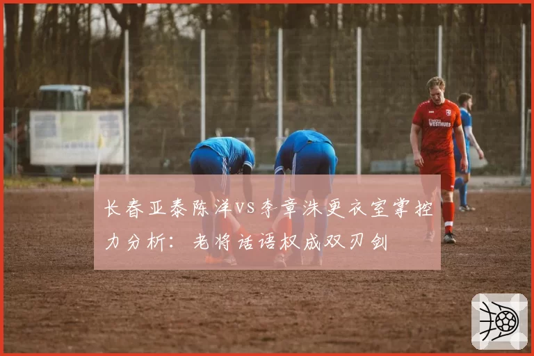 长春亚泰陈洋vs李章洙更衣室掌控力分析：老将话语权成双刃剑