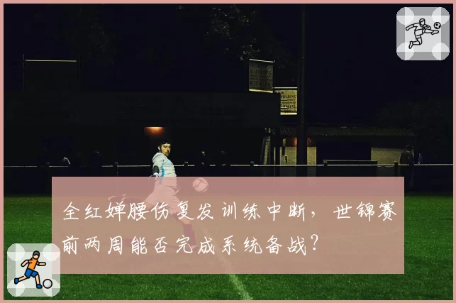 全红婵腰伤复发训练中断，世锦赛前两周能否完成系统备战？