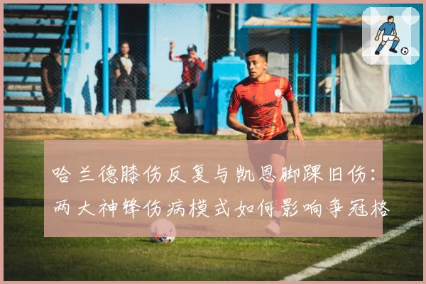 哈兰德膝伤反复与凯恩脚踝旧伤：两大神锋伤病模式如何影响争冠格局