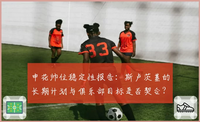 申花帅位稳定性报告：斯卢茨基的长期计划与俱乐部目标是否契合？
