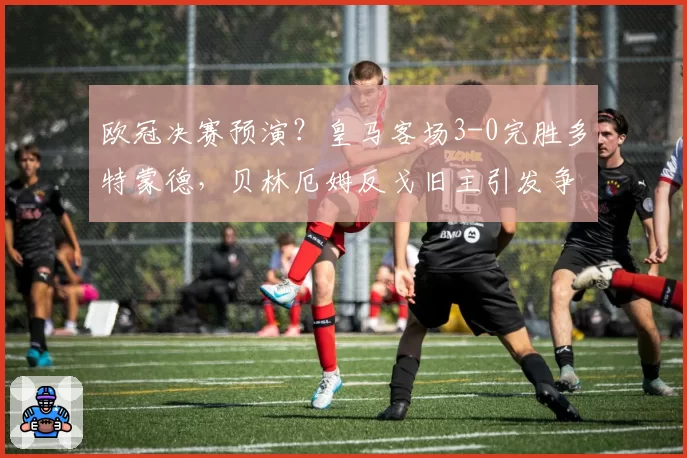 欧冠决赛预演？皇马客场3-0完胜多特蒙德，贝林厄姆反戈旧主引发争议