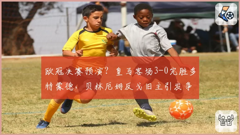 欧冠决赛预演？皇马客场3-0完胜多特蒙德，贝林厄姆反戈旧主引发争议