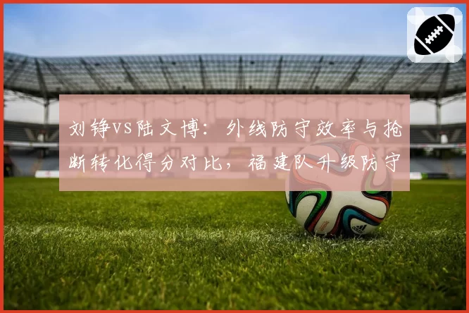 刘铮vs陆文博：外线防守效率与抢断转化得分对比，福建队升级防守体系