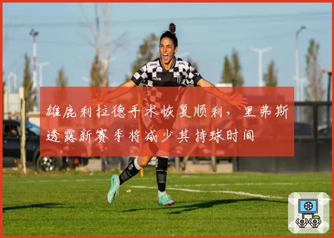 雄鹿利拉德手术恢复顺利，里弗斯透露新赛季将减少其持球时间