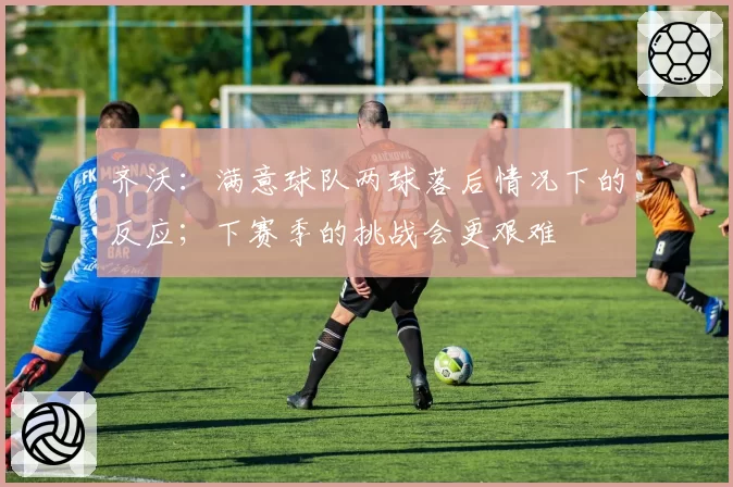 齐沃：满意球队两球落后情况下的反应；下赛季的挑战会更艰难