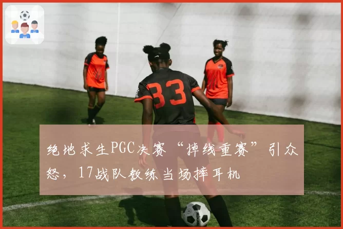 绝地求生PGC决赛“掉线重赛”引众怒，17战队教练当场摔耳机