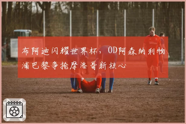 布阿迪闪耀世界杯，OD阿森纳利物浦巴黎争抢摩洛哥新核心