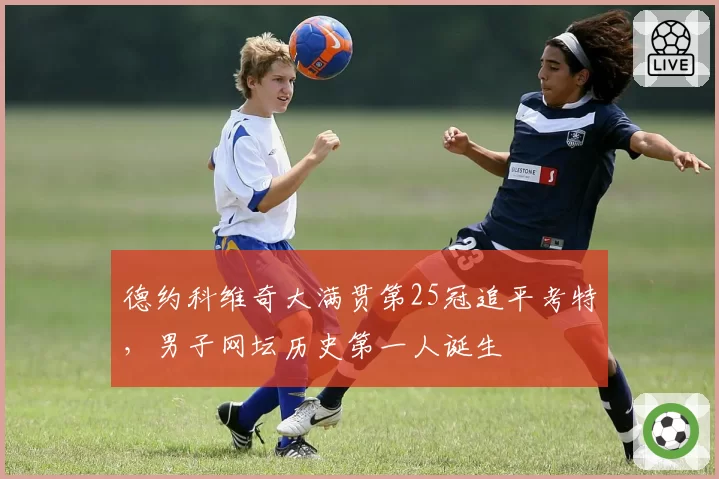 德约科维奇大满贯第25冠追平考特，男子网坛历史第一人诞生