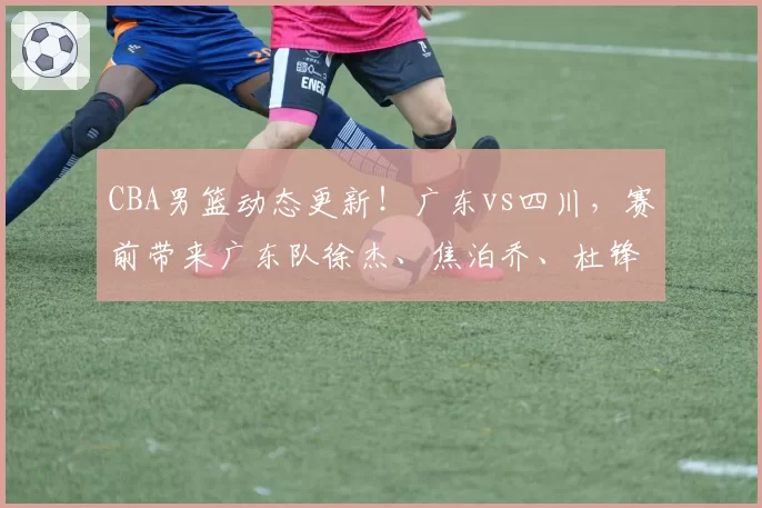 CBA男篮动态更新！广东vs四川，赛前带来广东队徐杰、焦泊乔、杜锋以及四川男篮最新消息