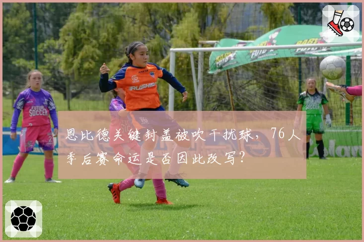 恩比德关键封盖被吹干扰球,76人季后赛命运是否因此改写?