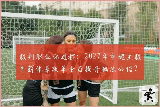 裁判职业化进程：2027年中超主裁年薪体系改革会否提升执法公信？