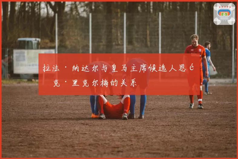 拉法·纳达尔与皇马主席候选人恩里克·里克尔梅的关系