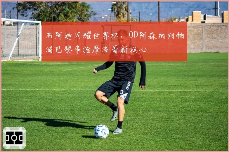 布阿迪闪耀世界杯，OD阿森纳利物浦巴黎争抢摩洛哥新核心